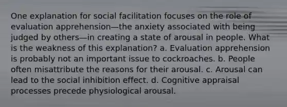 One explanation for social facilitation focuses on the role of evaluation apprehension—the anxiety associated with being judged by others—in creating a state of arousal in people. What is the weakness of this explanation? a. Evaluation apprehension is probably not an important issue to cockroaches. b. People often misattribute the reasons for their arousal. c. Arousal can lead to the social inhibition effect. d. Cognitive appraisal processes precede physiological arousal.