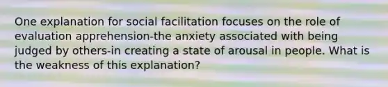 One explanation for social facilitation focuses on the role of evaluation apprehension-the anxiety associated with being judged by others-in creating a state of arousal in people. What is the weakness of this explanation?