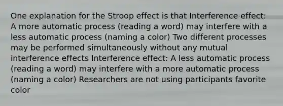 One explanation for the Stroop effect is that Interference effect: A more automatic process (reading a word) may interfere with a less automatic process (naming a color) Two different processes may be performed simultaneously without any mutual interference effects Interference effect: A less automatic process (reading a word) may interfere with a more automatic process (naming a color) Researchers are not using participants favorite color