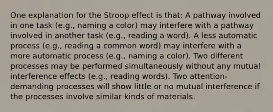 One explanation for the Stroop effect is that: A pathway involved in one task (e.g., naming a color) may interfere with a pathway involved in another task (e.g., reading a word). A less automatic process (e.g., reading a common word) may interfere with a more automatic process (e.g., naming a color). Two different processes may be performed simultaneously without any mutual interference effects (e.g., reading words). Two attention-demanding processes will show little or no mutual interference if the processes involve similar kinds of materials.