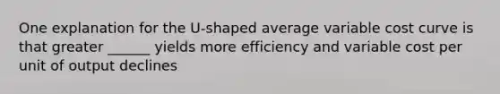 One explanation for the U-shaped average variable cost curve is that greater ______ yields more efficiency and variable cost per unit of output declines