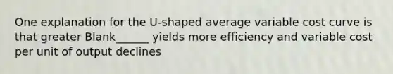 One explanation for the U-shaped average variable cost curve is that greater Blank______ yields more efficiency and variable cost per unit of output declines