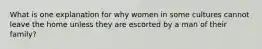 What is one explanation for why women in some cultures cannot leave the home unless they are escorted by a man of their family?