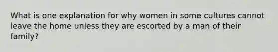 What is one explanation for why women in some cultures cannot leave the home unless they are escorted by a man of their family?