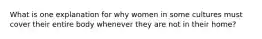 What is one explanation for why women in some cultures must cover their entire body whenever they are not in their home?