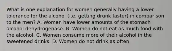 What is one explanation for women generally having a lower tolerance for the alcohol (i.e. getting drunk faster) in comparison to the men? A. Women have lower amounts of the stomach alcohol dehydrogenase. B. Women do not eat as much food with the alcohol. C, Women consume more of their alcohol in the sweetened drinks. D. Women do not drink as often