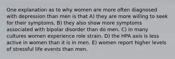 One explanation as to why women are more often diagnosed with depression than men is that A) they are more willing to seek for their symptoms. B) they also show more symptoms associated with bipolar disorder than do men. C) in many cultures women experience role strain. D) the HPA axis is less active in women than it is in men. E) women report higher levels of stressful life events than men.