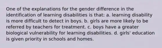 One of the explanations for the gender difference in the identification of learning disabilities is that: a. learning disability is more difficult to detect in boys. b. girls are more likely to be referred by teachers for treatment. c. boys have a greater biological vulnerability for learning disabilities. d. girls' education is given priority in schools and homes.