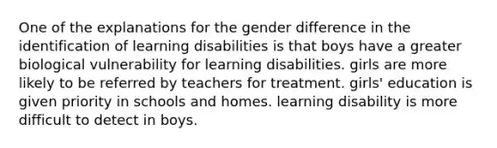 One of the explanations for the gender difference in the identification of learning disabilities is that boys have a greater biological vulnerability for learning disabilities. girls are more likely to be referred by teachers for treatment. girls' education is given priority in schools and homes. learning disability is more difficult to detect in boys.