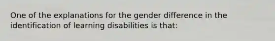 One of the explanations for the gender difference in the identification of learning disabilities is that: