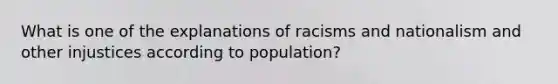 What is one of the explanations of racisms and nationalism and other injustices according to population?