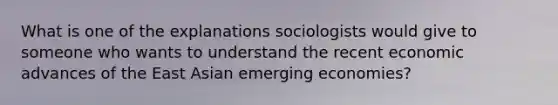 What is one of the explanations sociologists would give to someone who wants to understand the recent economic advances of the East Asian emerging economies?