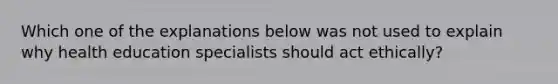 Which one of the explanations below was not used to explain why health education specialists should act ethically?