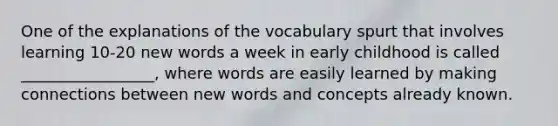 One of the explanations of the vocabulary spurt that involves learning 10-20 new words a week in early childhood is called _________________, where words are easily learned by making connections between new words and concepts already known.