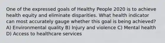 One of the expressed goals of Healthy People 2020 is to achieve health equity and eliminate disparities. What health indicator can most accurately gauge whether this goal is being achieved? A) Environmental quality B) Injury and violence C) Mental health D) Access to healthcare services