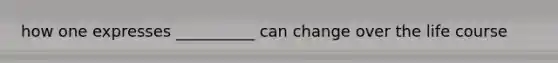 how one expresses __________ can change over the life course