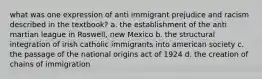 what was one expression of anti immigrant prejudice and racism described in the textbook? a. the establishment of the anti martian league in Roswell, new Mexico b. the structural integration of irish catholic immigrants into american society c. the passage of the national origins act of 1924 d. the creation of chains of immigration