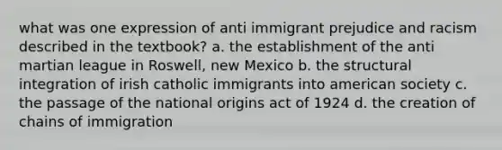 what was one expression of anti immigrant prejudice and racism described in the textbook? a. the establishment of the anti martian league in Roswell, new Mexico b. the structural integration of irish catholic immigrants into american society c. the passage of the national origins act of 1924 d. the creation of chains of immigration