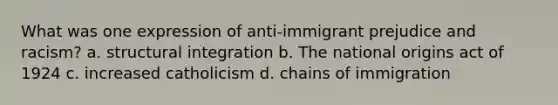 What was one expression of anti-immigrant prejudice and racism? a. structural integration b. The national origins act of 1924 c. increased catholicism d. chains of immigration