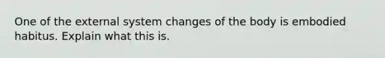 One of the external system changes of the body is embodied habitus. Explain what this is.