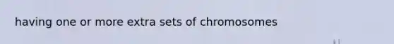 having one or more extra sets of chromosomes