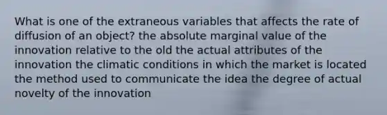 What is one of the extraneous variables that affects the rate of diffusion of an object? the absolute marginal value of the innovation relative to the old the actual attributes of the innovation the climatic conditions in which the market is located the method used to communicate the idea the degree of actual novelty of the innovation