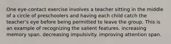 One eye-contact exercise involves a teacher sitting in the middle of a circle of preschoolers and having each child catch the teacher's eye before being permitted to leave the group. This is an example of recognizing the salient features. increasing memory span. decreasing impulsivity. improving attention span.