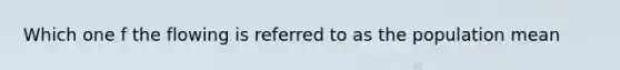 Which one f the flowing is referred to as the population mean