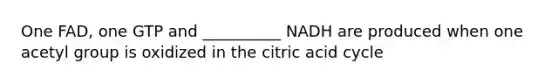 One FAD, one GTP and __________ NADH are produced when one acetyl group is oxidized in the citric acid cycle