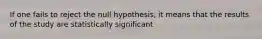 If one fails to reject the null hypothesis, it means that the results of the study are statistically significant