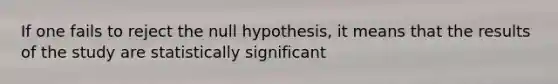 If one fails to reject the null hypothesis, it means that the results of the study are statistically significant