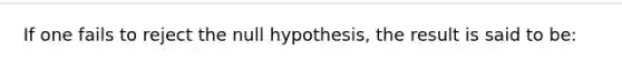 If one fails to reject the null hypothesis, the result is said to be: