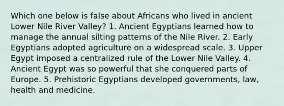 Which one below is false about Africans who lived in ancient Lower Nile River Valley? 1. Ancient Egyptians learned how to manage the annual silting patterns of the Nile River. 2. Early Egyptians adopted agriculture on a widespread scale. 3. Upper Egypt imposed a centralized rule of the Lower Nile Valley. 4. Ancient Egypt was so powerful that she conquered parts of Europe. 5. Prehistoric Egyptians developed governments, law, health and medicine.