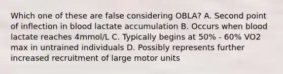 Which one of these are false considering OBLA? A. Second point of inflection in blood lactate accumulation B. Occurs when blood lactate reaches 4mmol/L C. Typically begins at 50% - 60% VO2 max in untrained individuals D. Possibly represents further increased recruitment of large motor units