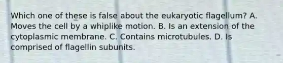 Which one of these is false about the eukaryotic flagellum? A. Moves the cell by a whiplike motion. B. Is an extension of the cytoplasmic membrane. C. Contains microtubules. D. Is comprised of flagellin subunits.