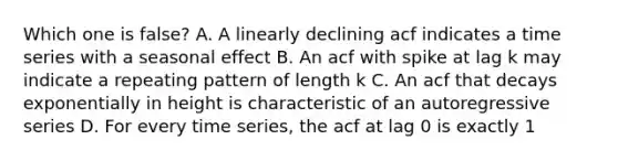 Which one is false? A. A linearly declining acf indicates a time series with a seasonal effect B. An acf with spike at lag k may indicate a repeating pattern of length k C. An acf that decays exponentially in height is characteristic of an autoregressive series D. For every time series, the acf at lag 0 is exactly 1