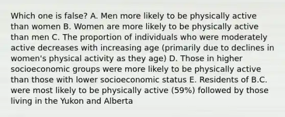 Which one is false? A. Men more likely to be physically active than women B. Women are more likely to be physically active than men C. The proportion of individuals who were moderately active decreases with increasing age (primarily due to declines in women's physical activity as they age) D. Those in higher socioeconomic groups were more likely to be physically active than those with lower socioeconomic status E. Residents of B.C. were most likely to be physically active (59%) followed by those living in the Yukon and Alberta