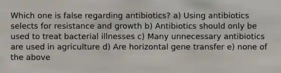 Which one is false regarding antibiotics? a) Using antibiotics selects for resistance and growth b) Antibiotics should only be used to treat bacterial illnesses c) Many unnecessary antibiotics are used in agriculture d) Are horizontal gene transfer e) none of the above