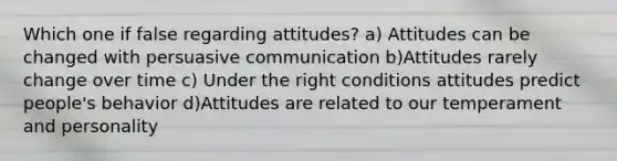 Which one if false regarding attitudes? a) Attitudes can be changed with persuasive communication b)Attitudes rarely change over time c) Under the right conditions attitudes predict people's behavior d)Attitudes are related to our temperament and personality