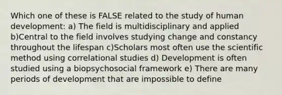 Which one of these is FALSE related to the study of human development: a) The field is multidisciplinary and applied b)Central to the field involves studying change and constancy throughout the lifespan c)Scholars most often use the scientific method using correlational studies d) Development is often studied using a biopsychosocial framework e) There are many periods of development that are impossible to define