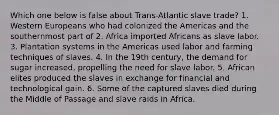 Which one below is false about Trans-Atlantic slave trade? 1. Western Europeans who had colonized the Americas and the southernmost part of 2. Africa imported Africans as slave labor. 3. Plantation systems in the Americas used labor and farming techniques of slaves. 4. In the 19th century, the demand for sugar increased, propelling the need for slave labor. 5. African elites produced the slaves in exchange for financial and technological gain. 6. Some of the captured slaves died during the Middle of Passage and slave raids in Africa.