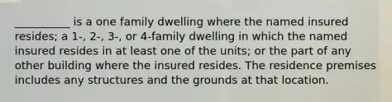 __________ is a one family dwelling where the named insured resides; a 1-, 2-, 3-, or 4-family dwelling in which the named insured resides in at least one of the units; or the part of any other building where the insured resides. The residence premises includes any structures and the grounds at that location.