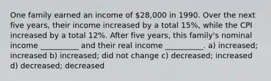 One family earned an income of 28,000 in 1990. Over the next five years, their income increased by a total 15%, while the CPI increased by a total 12%. After five years, this family's nominal income __________ and their real income __________. a) increased; increased b) increased; did not change c) decreased; increased d) decreased; decreased