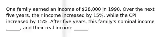 One family earned an income of 28,000 in 1990. Over the next five years, their income increased by 15%, while the CPI increased by 15%. After five years, this family's nominal income ______, and their real income ______.