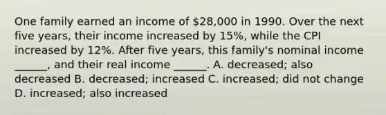 One family earned an income of 28,000 in 1990. Over the next five years, their income increased by 15%, while the CPI increased by 12%. After five years, this family's nominal income ______, and their real income ______. A. decreased; also decreased B. decreased; increased C. increased; did not change D. increased; also increased