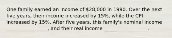 One family earned an income of 28,000 in 1990. Over the next five years, their income increased by 15%, while the CPI increased by 15%. After five years, this family's nominal income _________________, and their real income __________________.