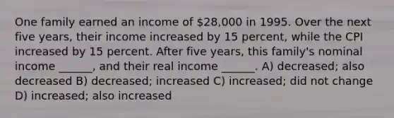 One family earned an income of 28,000 in 1995. Over the next five years, their income increased by 15 percent, while the CPI increased by 15 percent. After five years, this family's nominal income ______, and their real income ______. A) decreased; also decreased B) decreased; increased C) increased; did not change D) increased; also increased