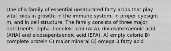 One of a family of essential unsaturated fatty acids that play vital roles in growth; in the immune system, in proper eyesight m, and in cell structure. The family consists of three major nutritrients: alpha -lionoleic acid (ALA), docosahexaenoic acid (AHA) and eicosapentaenoic acid (EPA). A) empty calorie B) complete protein C) major mineral D) omega 3 fatty acid