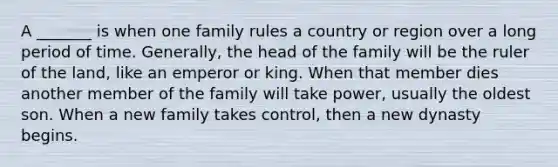 A _______ is when one family rules a country or region over a long period of time. Generally, the head of the family will be the ruler of the land, like an emperor or king. When that member dies another member of the family will take power, usually the oldest son. When a new family takes control, then a new dynasty begins.