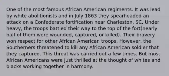 One of the most famous African American regiments. It was lead by white abolitionists and in July 1863 they spearheaded an attack on a Confederate fortification near Charleston, SC. Under heavy, the troops battled their way to the top of the fort(nearly half of them were wounded, captured, or killed). Their bravery won respect for other African American troops. However, the Southerners threatened to kill any African American soldier that they captured. This threat was carried out a few times. But most African Americans were just thrilled at the thought of whites and blacks working together in harmony.